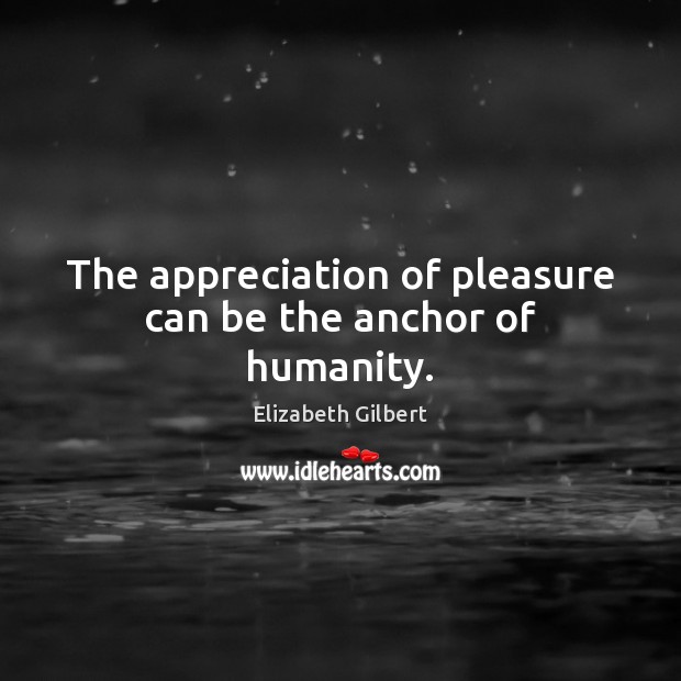 The appreciation of pleasure can be the anchor of humanity. Elizabeth Gilbert Picture Quote