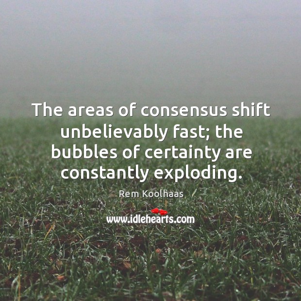 The areas of consensus shift unbelievably fast; the bubbles of certainty are constantly exploding. Image