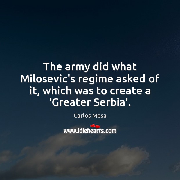 The army did what Milosevic’s regime asked of it, which was to create a ‘Greater Serbia’. Carlos Mesa Picture Quote