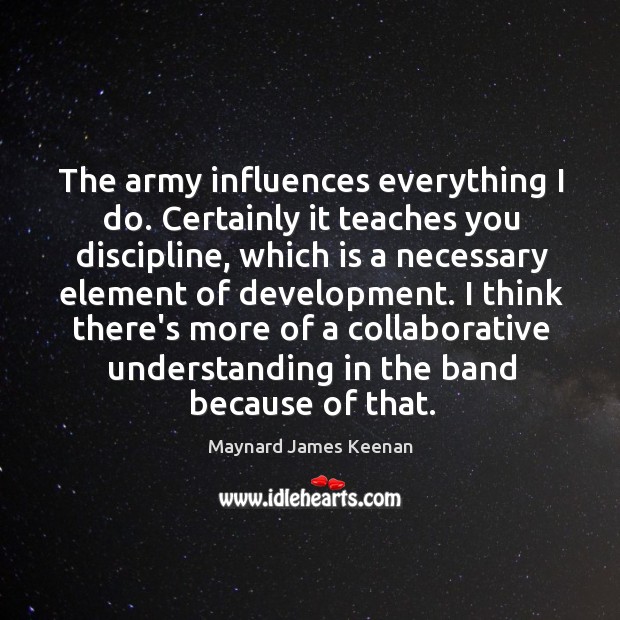 The army influences everything I do. Certainly it teaches you discipline, which Maynard James Keenan Picture Quote