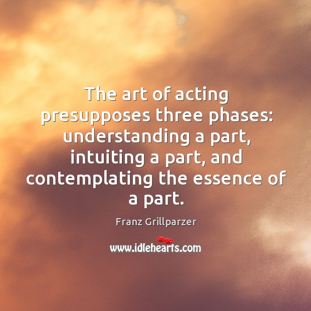 The art of acting presupposes three phases: understanding a part, intuiting a Franz Grillparzer Picture Quote
