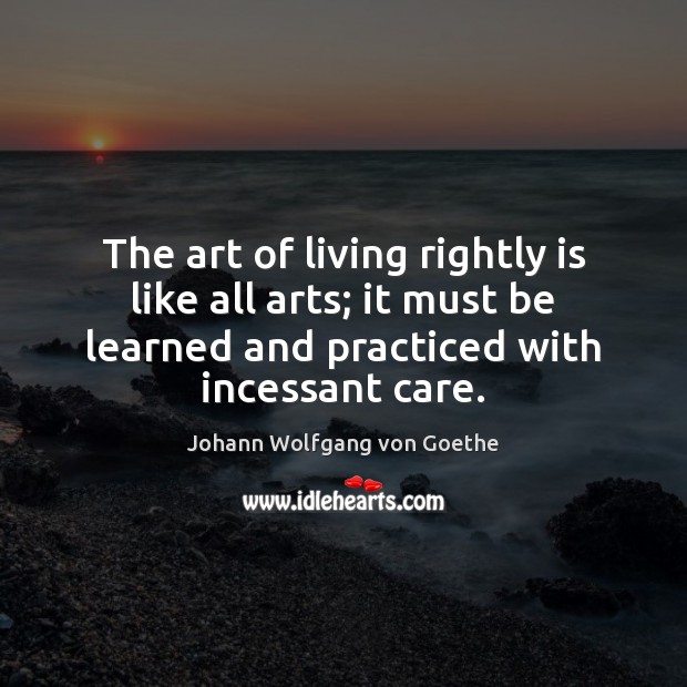 The art of living rightly is like all arts; it must be Johann Wolfgang von Goethe Picture Quote