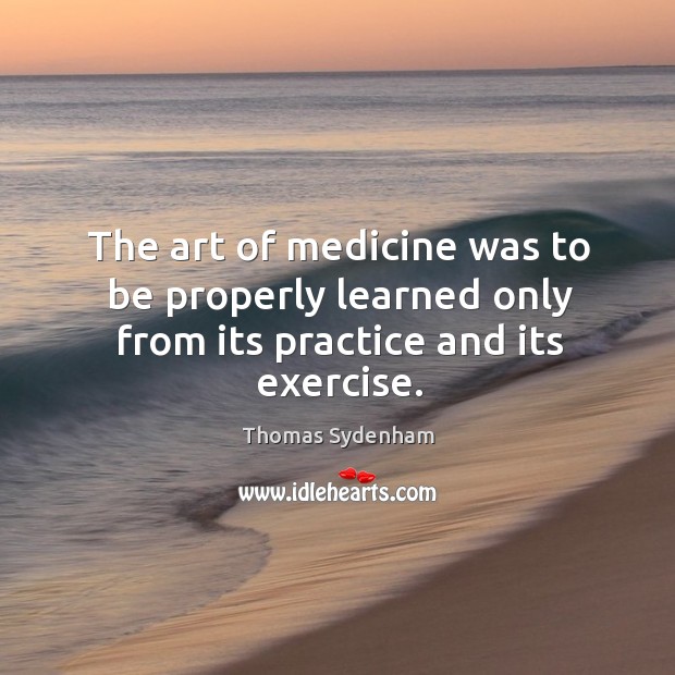 The art of medicine was to be properly learned only from its practice and its exercise. Thomas Sydenham Picture Quote