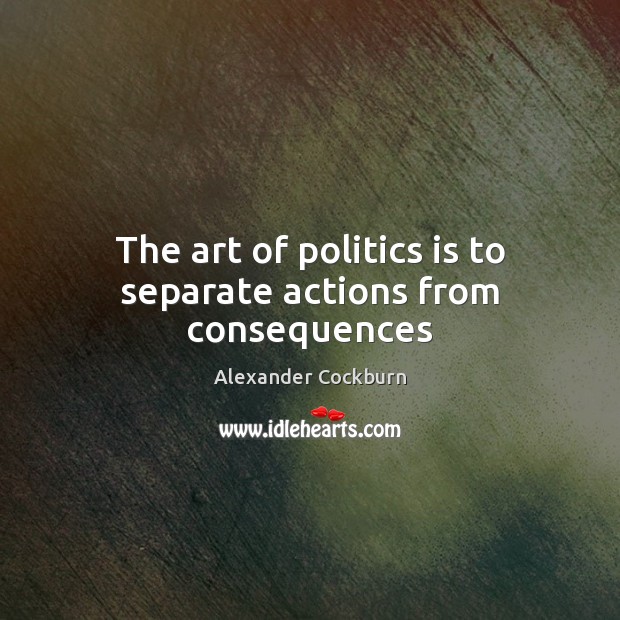 The art of politics is to separate actions from consequences Alexander Cockburn Picture Quote