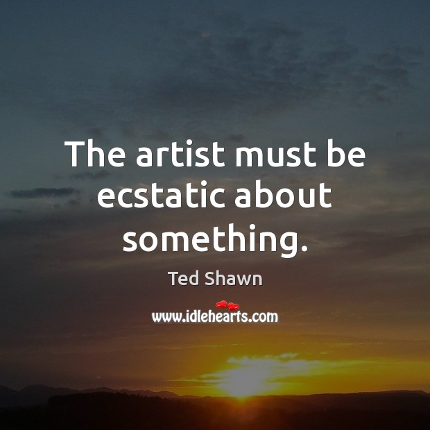 The artist must be ecstatic about something. Ted Shawn Picture Quote