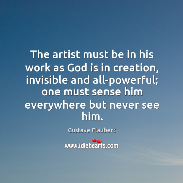 The artist must be in his work as God is in creation, invisible and all-powerful; one must sense him everywhere but never see him. Gustave Flaubert Picture Quote