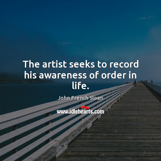 The artist seeks to record his awareness of order in life. John French Sloan Picture Quote