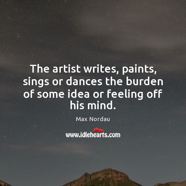 The artist writes, paints, sings or dances the burden of some idea Max Nordau Picture Quote