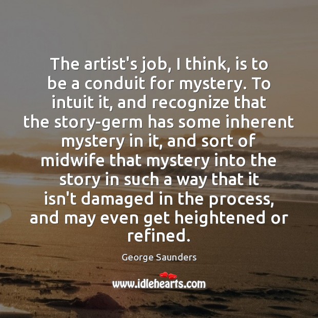The artist’s job, I think, is to be a conduit for mystery. George Saunders Picture Quote