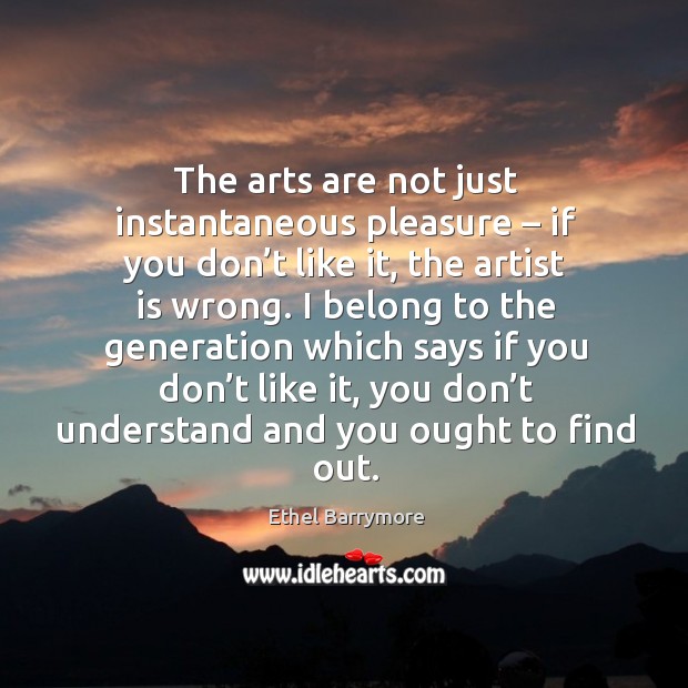 The arts are not just instantaneous pleasure – if you don’t like it, the artist is wrong. Ethel Barrymore Picture Quote