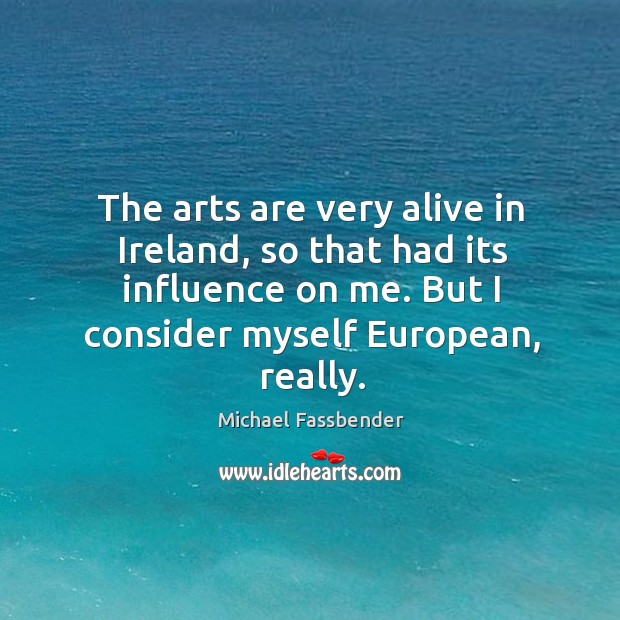 The arts are very alive in ireland, so that had its influence on me. But I consider myself european, really. Michael Fassbender Picture Quote