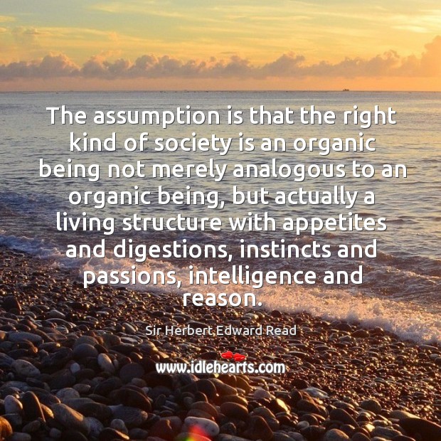 The assumption is that the right kind of society is an organic being not merely Sir Herbert Edward Read Picture Quote