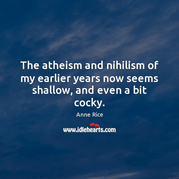 The atheism and nihilism of my earlier years now seems shallow, and even a bit cocky. Anne Rice Picture Quote
