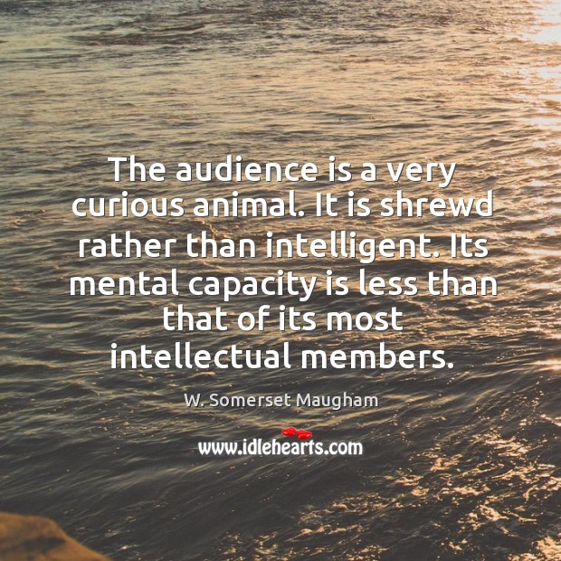 The audience is a very curious animal. It is shrewd rather than 
