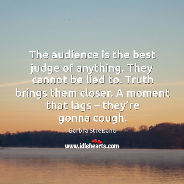 The audience is the best judge of anything. They cannot be lied to. Truth brings them closer. Barbra Streisand Picture Quote