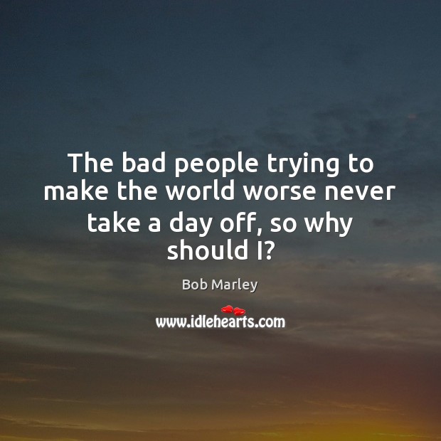 The bad people trying to make the world worse never take a day off, so why should I? Bob Marley Picture Quote