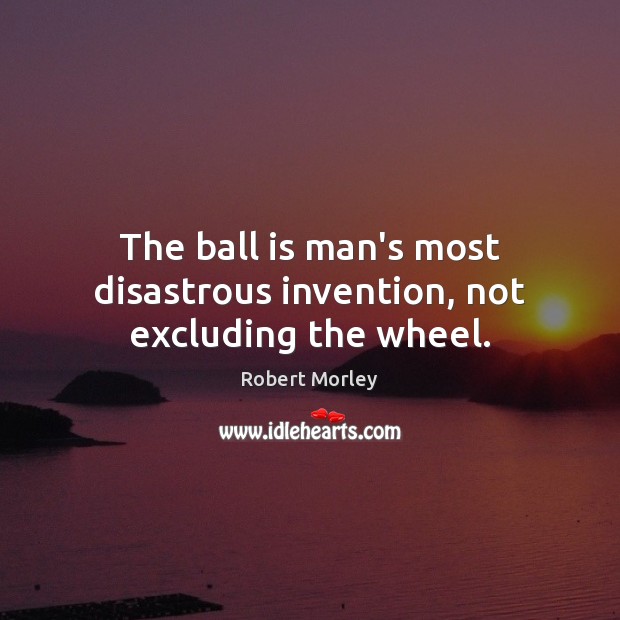 The ball is man’s most disastrous invention, not excluding the wheel. Robert Morley Picture Quote