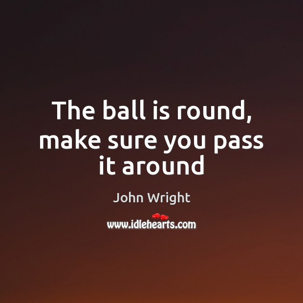 The ball is round, make sure you pass it around John Wright Picture Quote