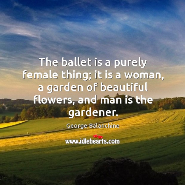 The ballet is a purely female thing; it is a woman, a garden of beautiful flowers, and man is the gardener. George Balanchine Picture Quote