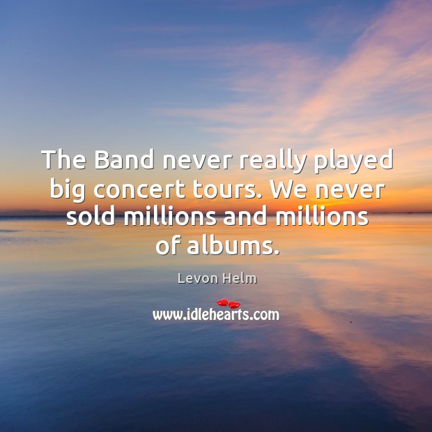 The band never really played big concert tours. We never sold millions and millions of albums. Levon Helm Picture Quote