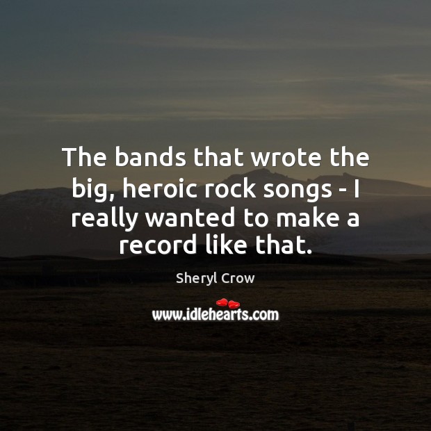 The bands that wrote the big, heroic rock songs – I really Sheryl Crow Picture Quote