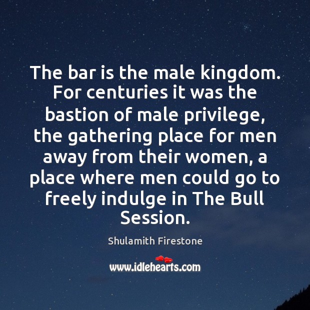 The bar is the male kingdom. For centuries it was the bastion Shulamith Firestone Picture Quote