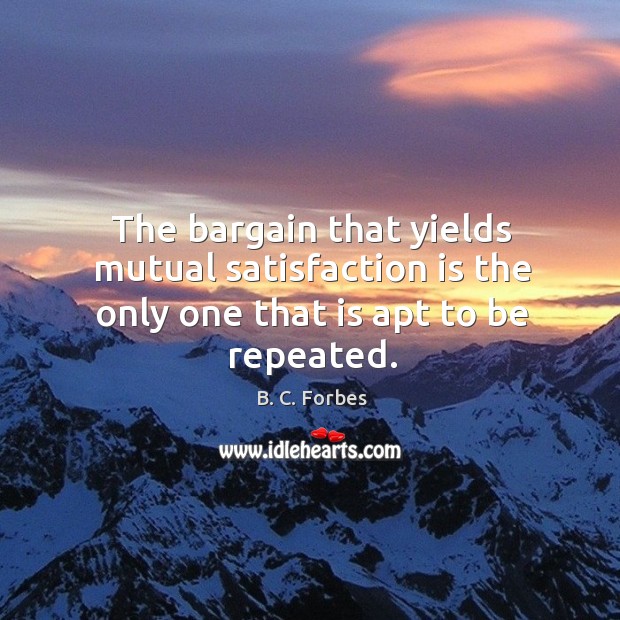 The bargain that yields mutual satisfaction is the only one that is apt to be repeated. B. C. Forbes Picture Quote