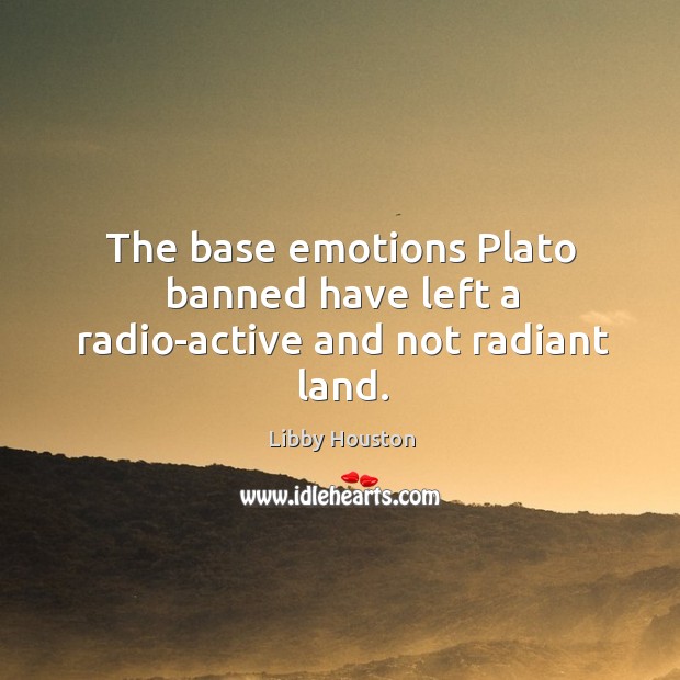 The base emotions plato banned have left a radio-active and not radiant land. Libby Houston Picture Quote