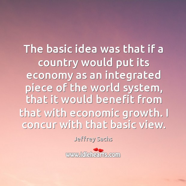 The basic idea was that if a country would put its economy as an integrated piece of the world system Jeffrey Sachs Picture Quote