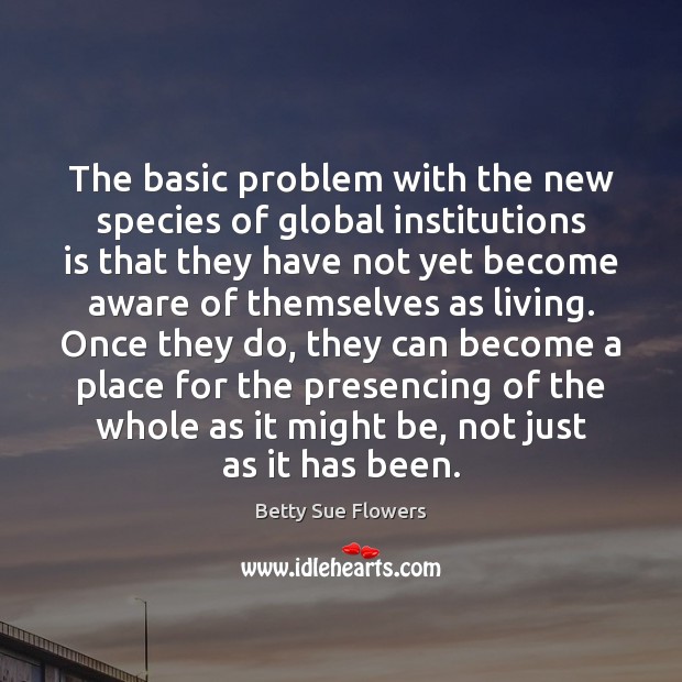 The basic problem with the new species of global institutions is that Betty Sue Flowers Picture Quote