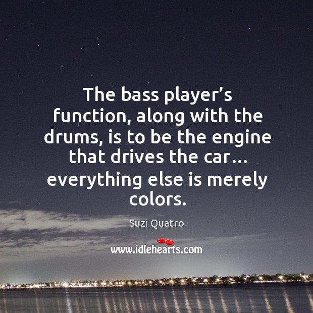 The bass player’s function, along with the drums, is to be the engine that drives the car… Suzi Quatro Picture Quote