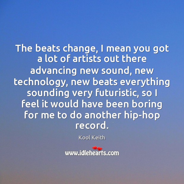 The beats change, I mean you got a lot of artists out 