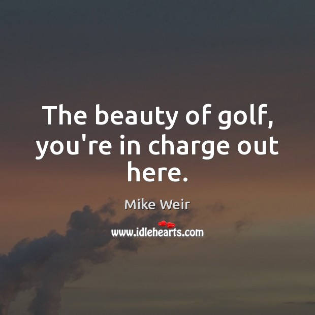 The beauty of golf, you’re in charge out here. Mike Weir Picture Quote
