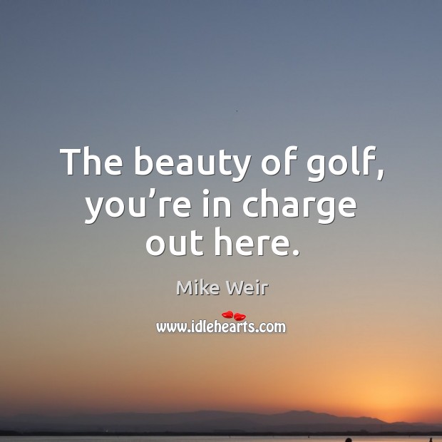 The beauty of golf, you’re in charge out here. Image