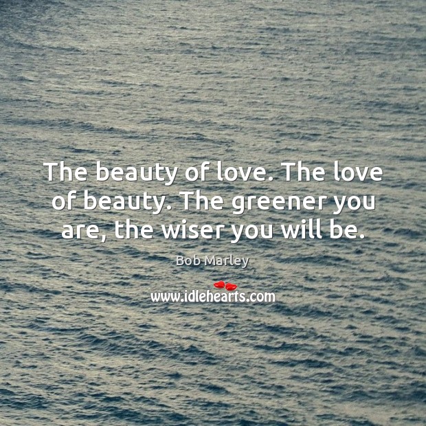 The beauty of love. The love of beauty. The greener you are, the wiser you will be. Bob Marley Picture Quote