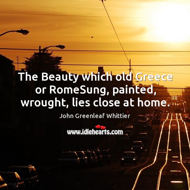 The Beauty which old Greece or RomeSung, painted, wrought, lies close at home. John Greenleaf Whittier Picture Quote
