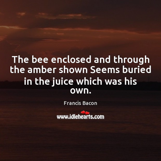 The bee enclosed and through the amber shown Seems buried in the juice which was his own. Francis Bacon Picture Quote
