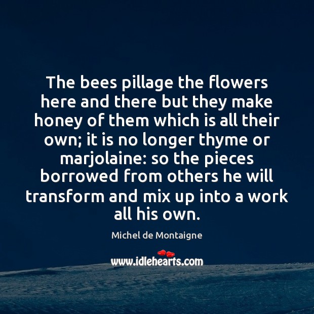 The bees pillage the flowers here and there but they make honey Michel de Montaigne Picture Quote