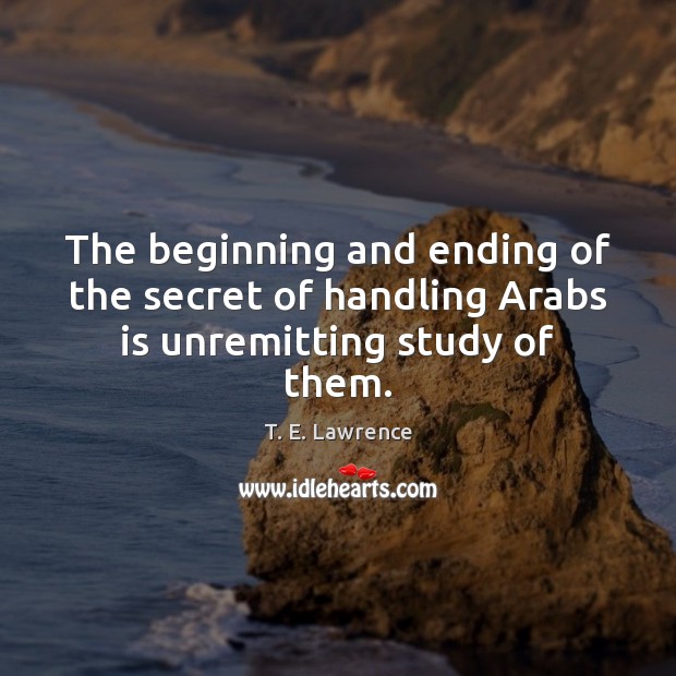 The beginning and ending of the secret of handling Arabs is unremitting study of them. T. E. Lawrence Picture Quote
