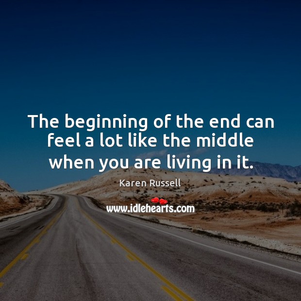 The beginning of the end can feel a lot like the middle when you are living in it. Karen Russell Picture Quote