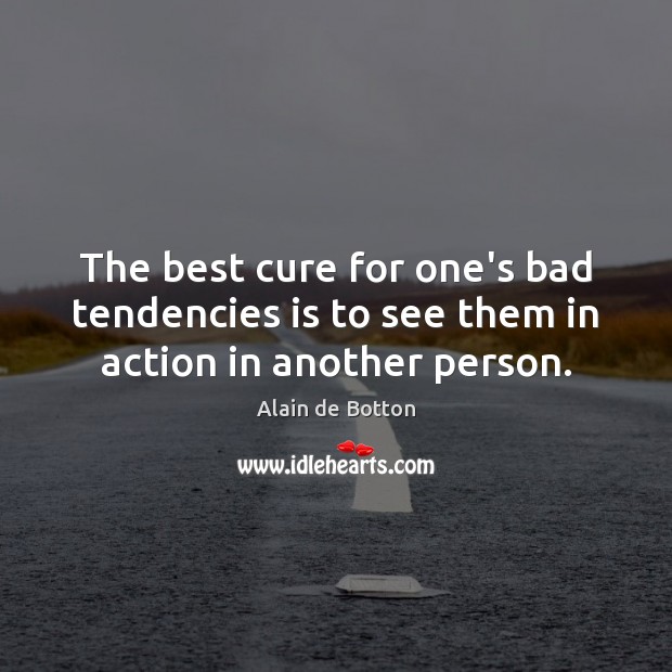 The best cure for one’s bad tendencies is to see them in action in another person. Alain de Botton Picture Quote