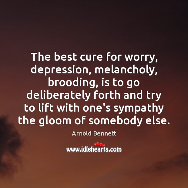 The best cure for worry, depression, melancholy, brooding, is to go deliberately Arnold Bennett Picture Quote