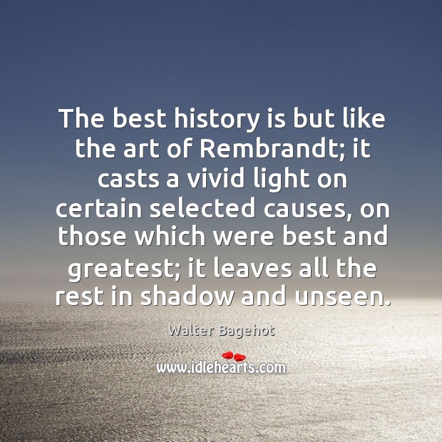The best history is but like the art of rembrandt; it casts a vivid light on certain selected causes Walter Bagehot Picture Quote