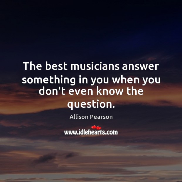 The best musicians answer something in you when you don’t even know the question. Allison Pearson Picture Quote