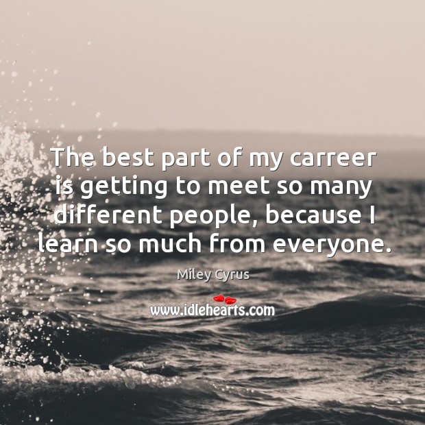 The best part of my carreer is getting to meet so many different people, because I learn so much from everyone. Image