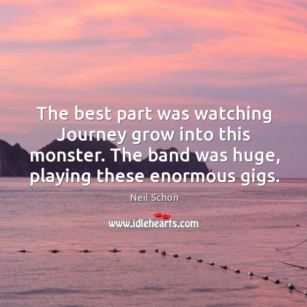 The best part was watching journey grow into this monster. The band was huge, playing these enormous gigs. Neil Schon Picture Quote