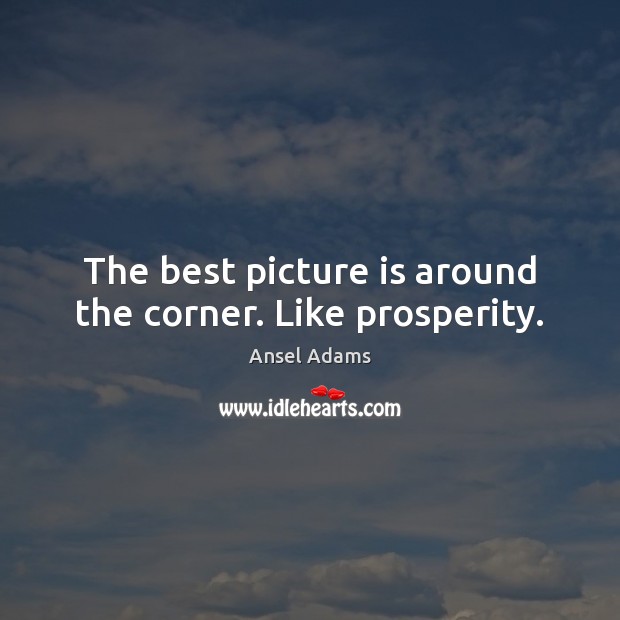 The best picture is around the corner. Like prosperity. Ansel Adams Picture Quote