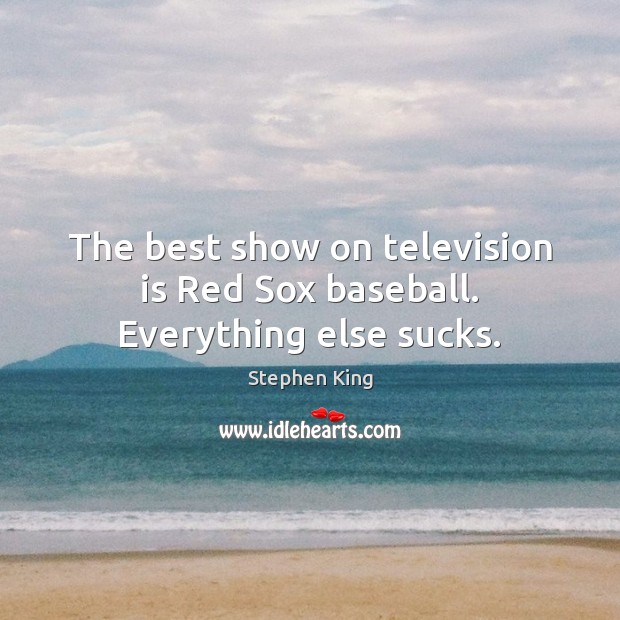 The best show on television is Red Sox baseball. Everything else sucks. Image