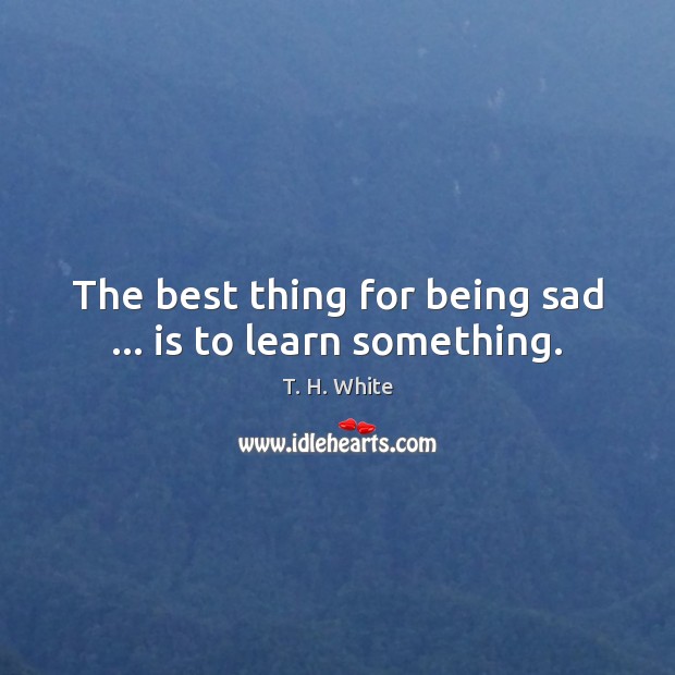 The best thing for being sad … is to learn something. T. H. White Picture Quote