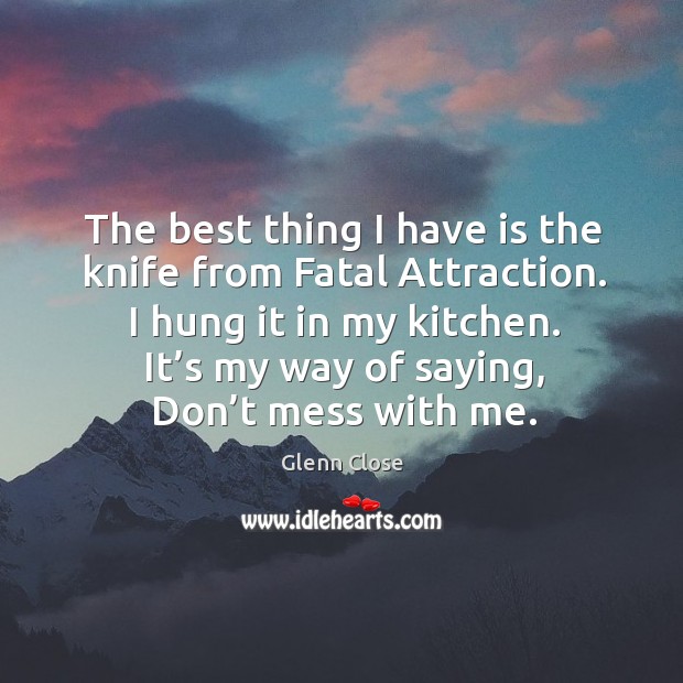 The best thing I have is the knife from fatal attraction. I hung it in my kitchen. Glenn Close Picture Quote